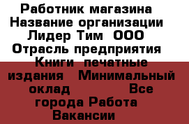 Работник магазина › Название организации ­ Лидер Тим, ООО › Отрасль предприятия ­ Книги, печатные издания › Минимальный оклад ­ 21 300 - Все города Работа » Вакансии   